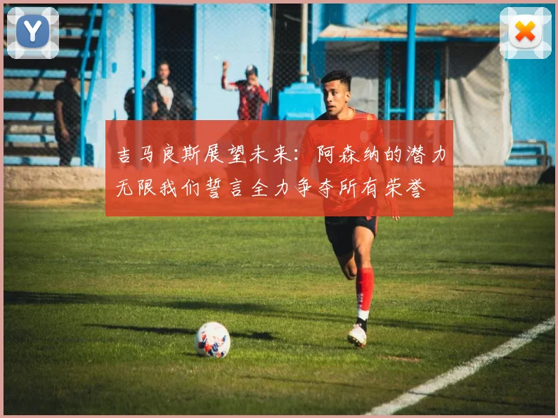 吉马良斯展望未来：阿森纳的潜力无限我们誓言全力争夺所有荣誉