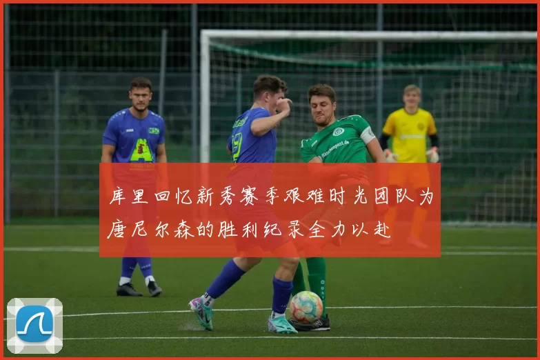 库里回忆新秀赛季艰难时光团队为唐尼尔森的胜利纪录全力以赴