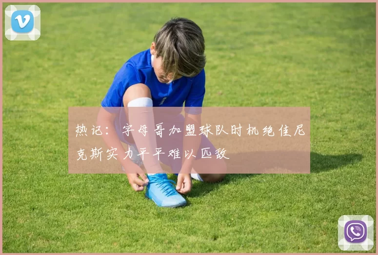 热记：字母哥加盟球队时机绝佳尼克斯实力平平难以匹敌