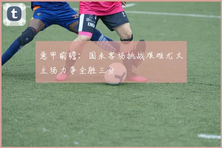 意甲前瞻：国米客场挑战艰难尤文主场力争全胜三分