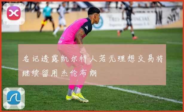 名记透露凯尔特人若无理想交易将继续留用杰伦布朗