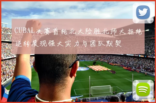 CUBAL决赛首轮北大险胜北师大拒绝逆转展现强大实力与团队默契