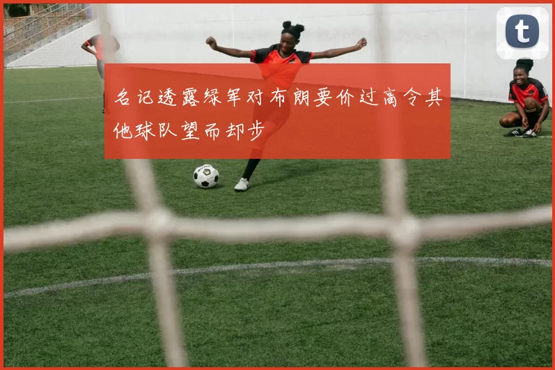 名记透露绿军对布朗要价过高令其他球队望而却步