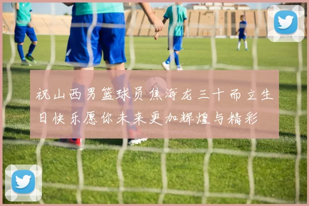 祝山西男篮球员焦海龙三十而立生日快乐愿你未来更加辉煌与精彩