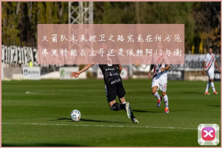 火箭队未来控卫之路究竟在何方范弗里特能否主导还是依赖阿门与谢泼德的表现