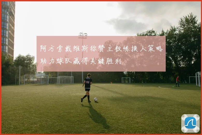 阿方索戴维斯称赞主教练换人策略助力球队赢得关键胜利