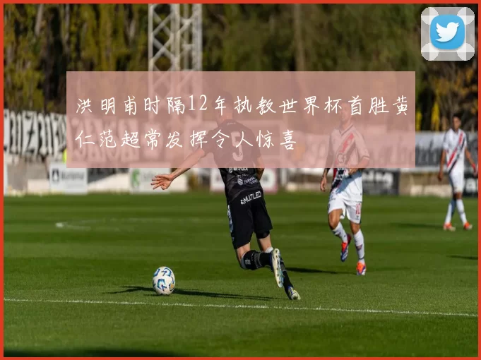 洪明甫时隔12年执教世界杯首胜黄仁范超常发挥令人惊喜