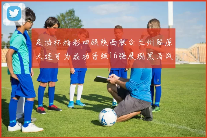 足协杯精彩回顾陕西联合兰州陇原大连可为成功晋级16强展现黑马风采