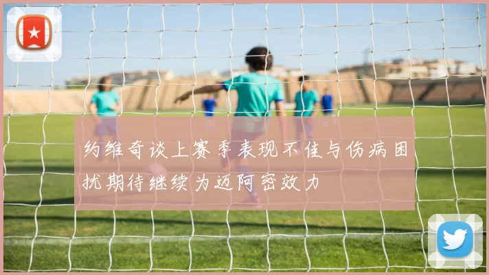 约维奇谈上赛季表现不佳与伤病困扰期待继续为迈阿密效力