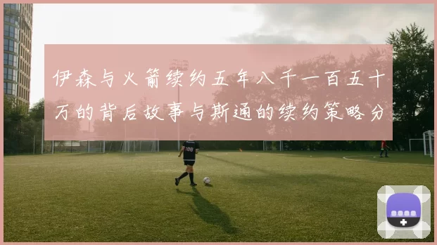 伊森与火箭续约五年八千一百五十万的背后故事与斯通的续约策略分析