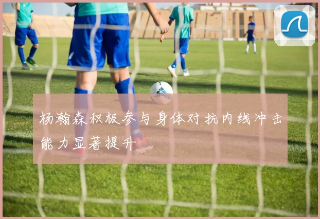 杨瀚森积极参与身体对抗内线冲击能力显著提升