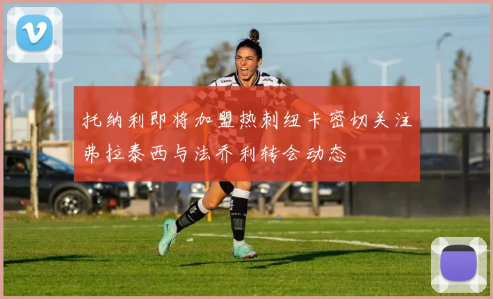 托纳利即将加盟热刺纽卡密切关注弗拉泰西与法乔利转会动态