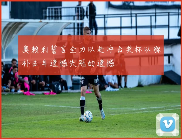 奥赖利誓言全力以赴冲击奖杯以弥补去年遗憾失冠的遗憾
