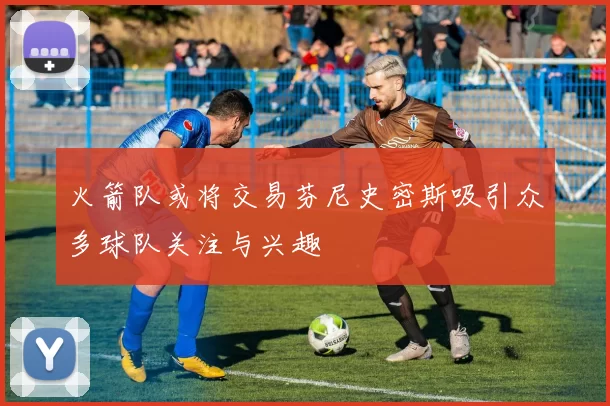 火箭队或将交易芬尼史密斯吸引众多球队关注与兴趣