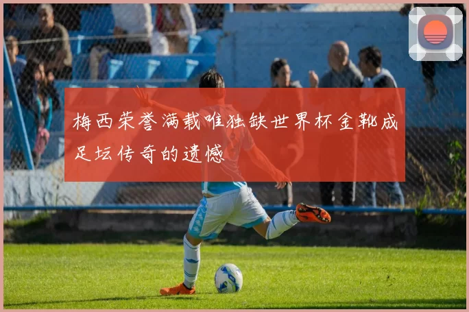 梅西荣誉满载唯独缺世界杯金靴成足坛传奇的遗憾