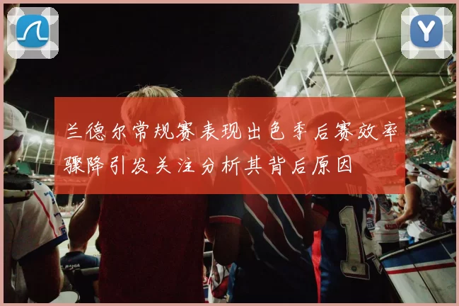 兰德尔常规赛表现出色季后赛效率骤降引发关注分析其背后原因