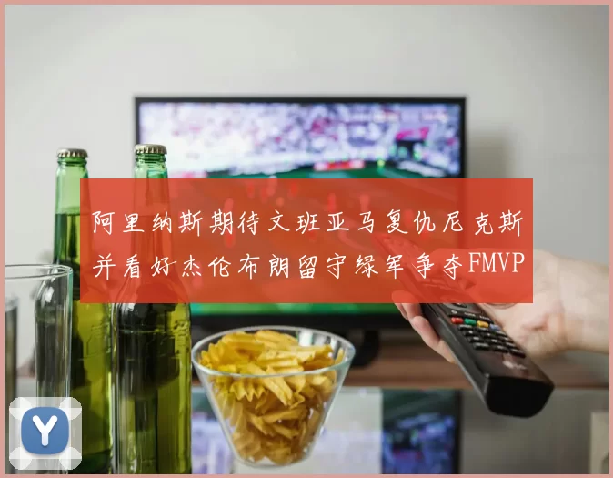 阿里纳斯期待文班亚马复仇尼克斯并看好杰伦布朗留守绿军争夺FMVP