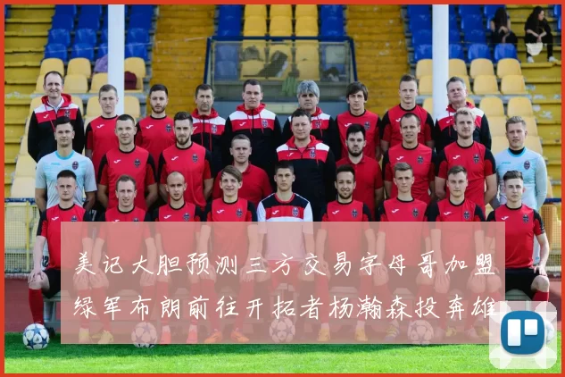 美记大胆预测三方交易字母哥加盟绿军布朗前往开拓者杨瀚森投奔雄鹿
