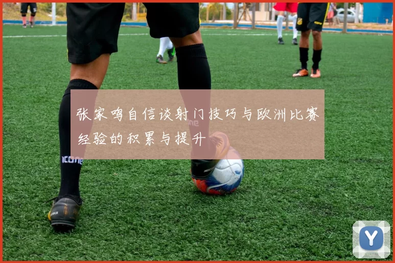 张家鸣自信谈射门技巧与欧洲比赛经验的积累与提升