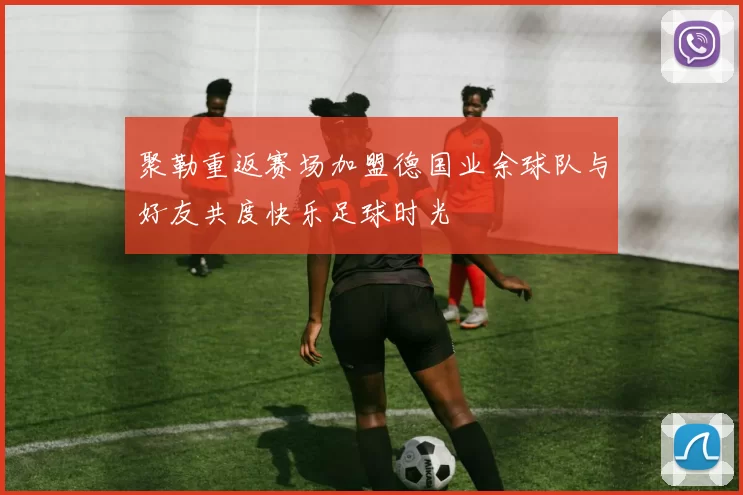 聚勒重返赛场加盟德国业余球队与好友共度快乐足球时光
