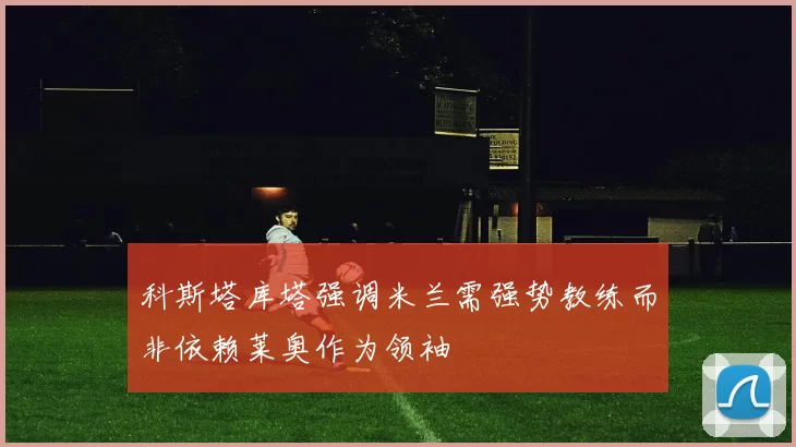 科斯塔库塔强调米兰需强势教练而非依赖莱奥作为领袖