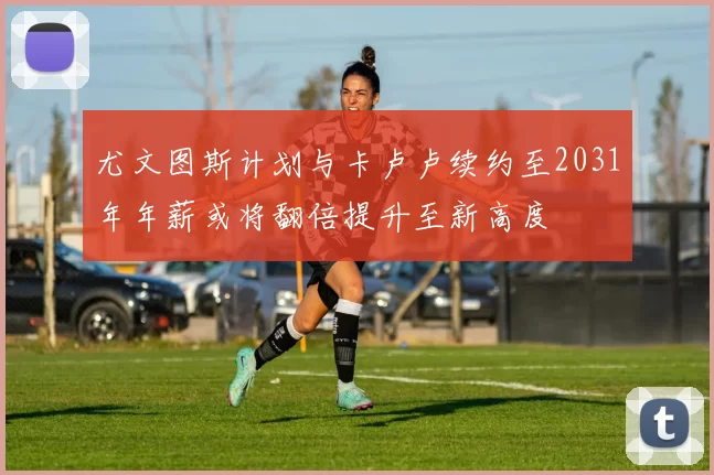 尤文图斯计划与卡卢卢续约至2031年年薪或将翻倍提升至新高度