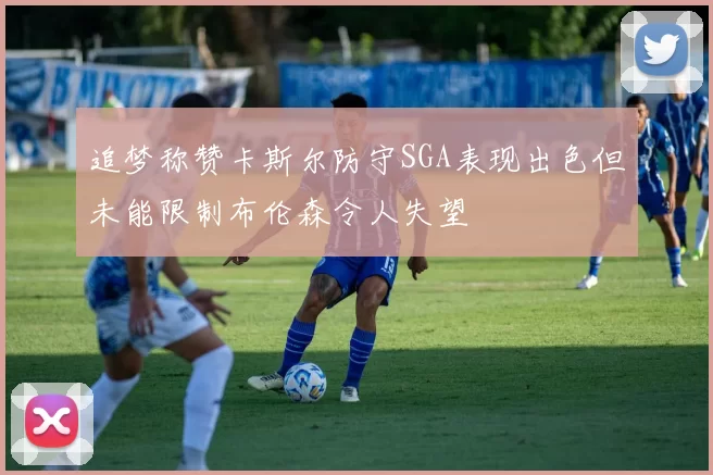 追梦称赞卡斯尔防守SGA表现出色但未能限制布伦森令人失望
