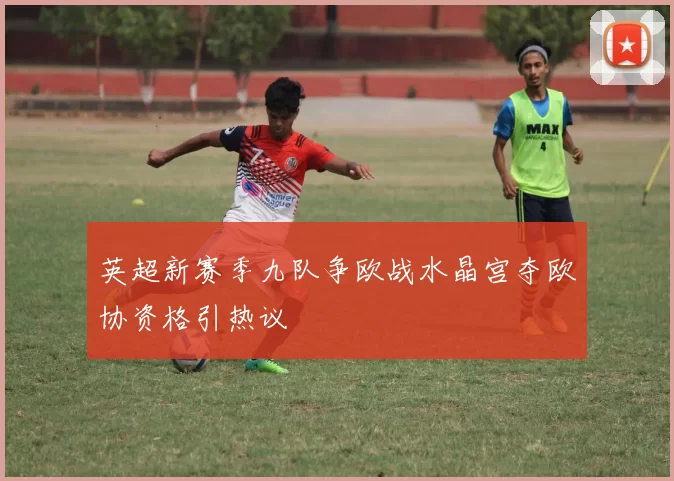 英超新赛季九队争欧战水晶宫夺欧协资格引热议