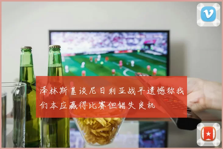 泽林斯基谈尼日利亚战平遗憾称我们本应赢得比赛但错失良机